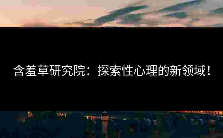 含羞草研究院：探索性心理的新领域！