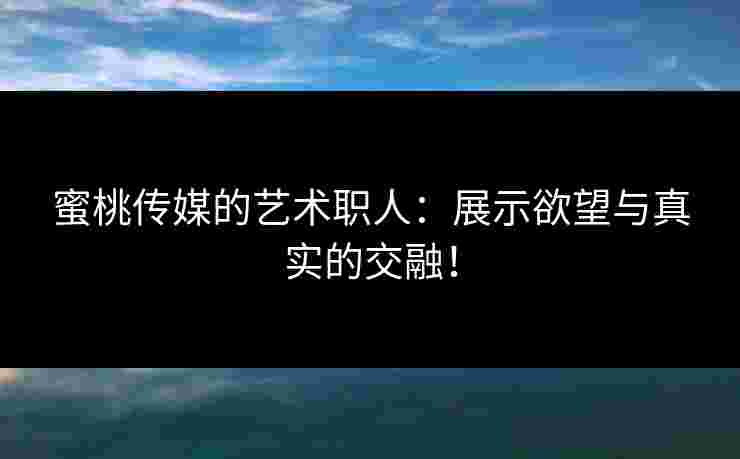 蜜桃传媒的艺术职人：展示欲望与真实的交融！