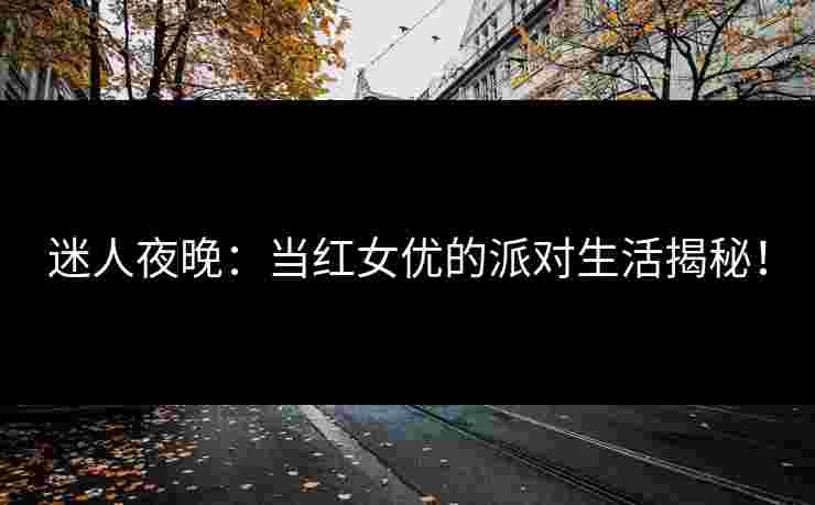 迷人夜晚：当红女优的派对生活揭秘！