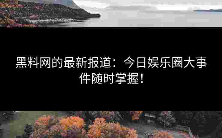 黑料网的最新报道：今日娱乐圈大事件随时掌握！