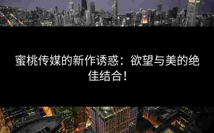 蜜桃传媒的新作诱惑：欲望与美的绝佳结合！