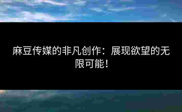 麻豆传媒的非凡创作：展现欲望的无限可能！