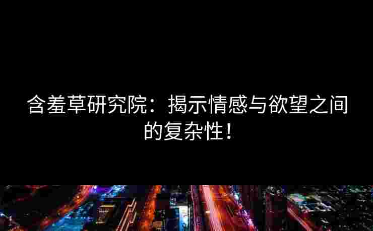 含羞草研究院：揭示情感与欲望之间的复杂性！