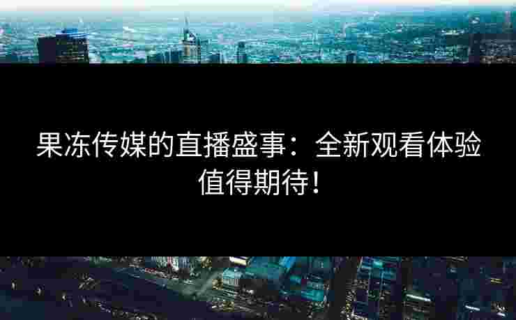 果冻传媒的直播盛事：全新观看体验值得期待！