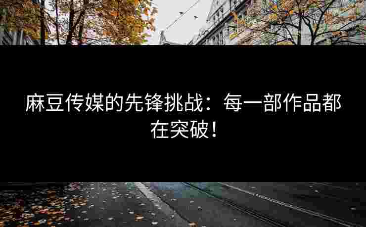 麻豆传媒的先锋挑战：每一部作品都在突破！