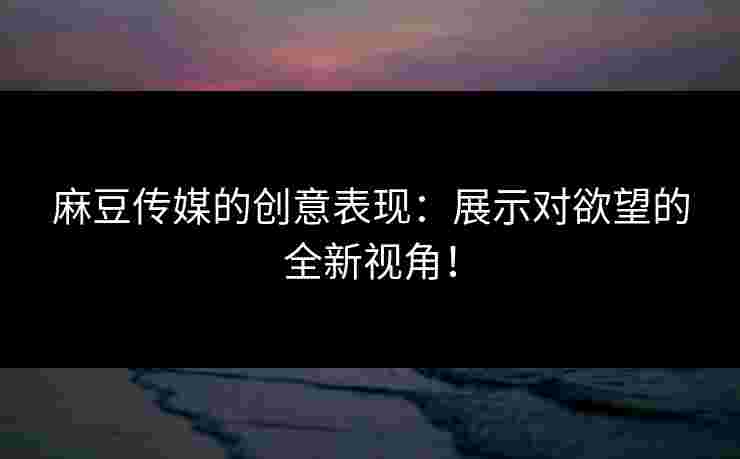 麻豆传媒的创意表现：展示对欲望的全新视角！