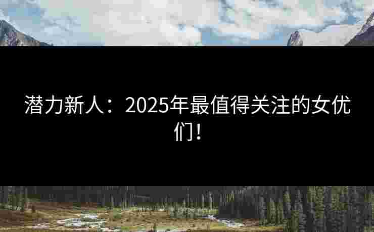 潜力新人：2025年最值得关注的女优们！
