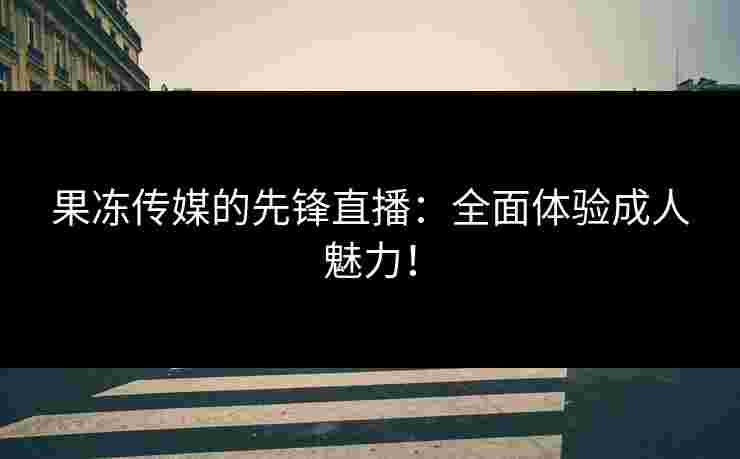 果冻传媒的先锋直播：全面体验成人魅力！