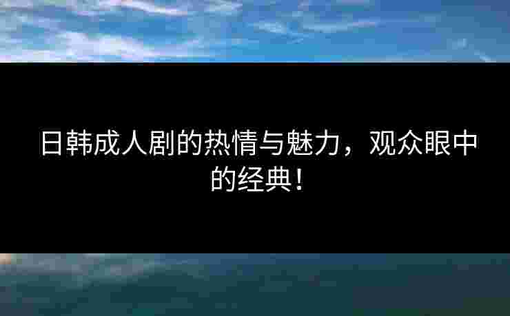 日韩成人剧的热情与魅力，观众眼中的经典！