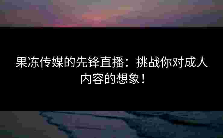 果冻传媒的先锋直播：挑战你对成人内容的想象！