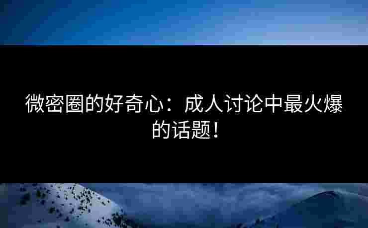 微密圈的好奇心:成人讨论中最火爆的话题! 微密圈的好奇心:成人讨论中最火爆的话题!