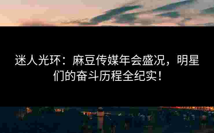 迷人光环：麻豆传媒年会盛况，明星们的奋斗历程全纪实！