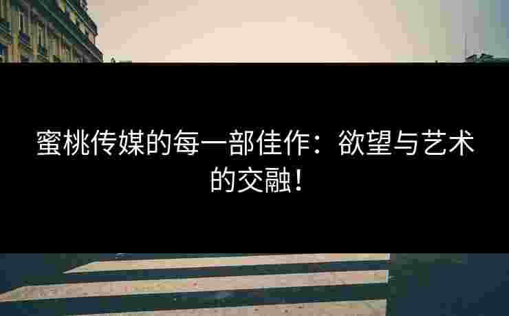 蜜桃传媒的每一部佳作：欲望与艺术的交融！