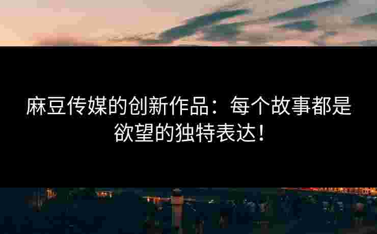 麻豆传媒的创新作品：每个故事都是欲望的独特表达！