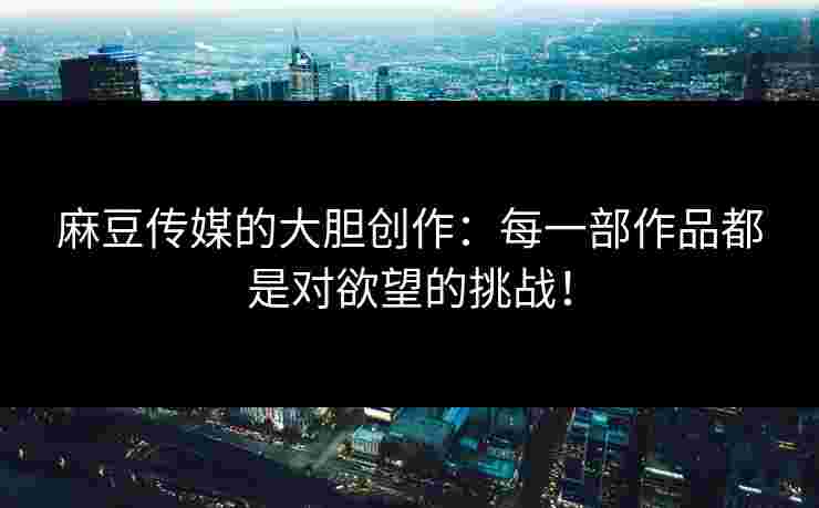 麻豆传媒的大胆创作:每一部作品都是对欲望的挑战! 麻豆传媒的大胆创作:每一部作品都是对欲望的挑战!