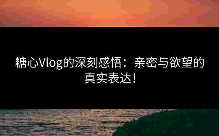 糖心Vlog的深刻感悟:亲密与欲望的真实表达! 糖心Vlog的深刻感悟:亲密与欲望的真实表达!