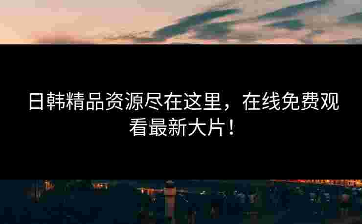日韩精品资源尽在这里，在线免费观看最新大片！