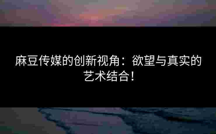 麻豆传媒的创新视角：欲望与真实的艺术结合！