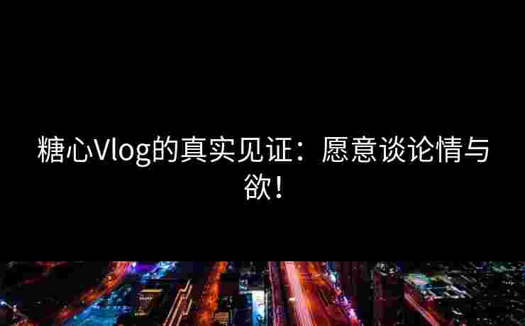 糖心Vlog的真实见证：愿意谈论情与欲！