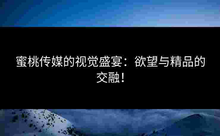 蜜桃传媒的视觉盛宴：欲望与精品的交融！