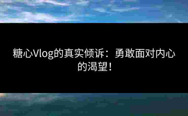 糖心Vlog的真实倾诉：勇敢面对内心的渴望！