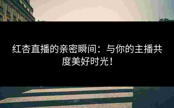 红杏直播的亲密瞬间：与你的主播共度美好时光！