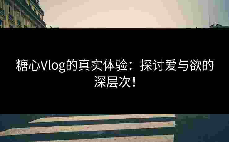 糖心Vlog的真实体验：探讨爱与欲的深层次！
