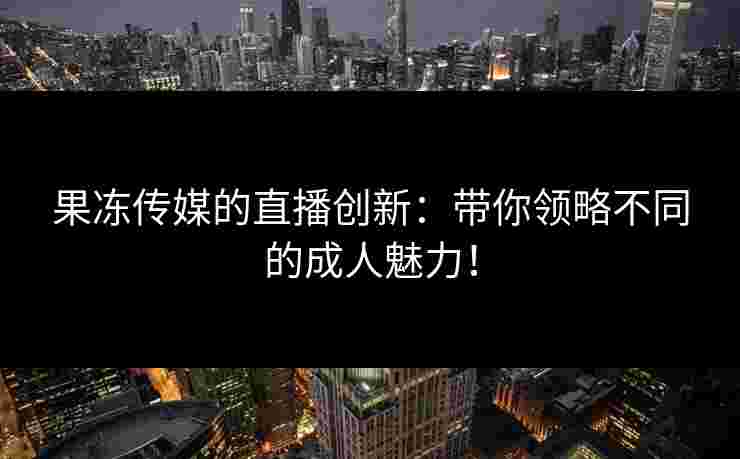 果冻传媒的直播创新：带你领略不同的成人魅力！