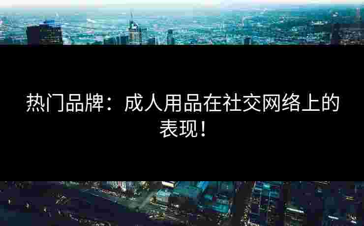 热门品牌：成人用品在社交网络上的表现！