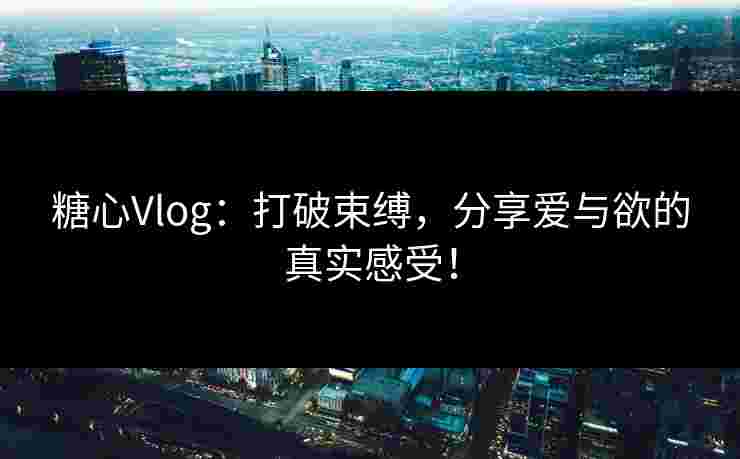 糖心Vlog：打破束缚，分享爱与欲的真实感受！